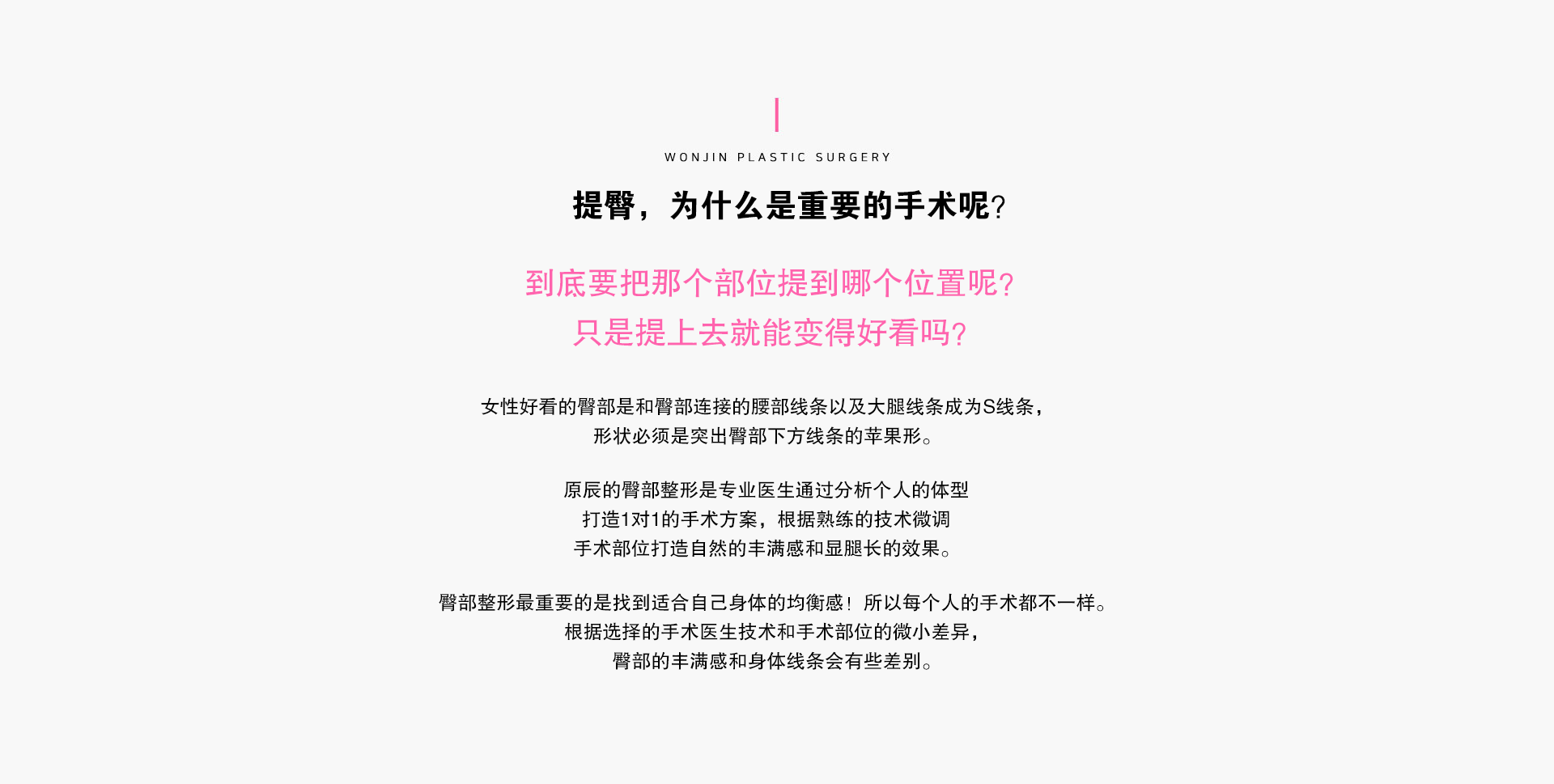 提臀，为什么是重要的手术呢？

到底要把那个部位提到哪个位置呢？
只是提上去就能变得好看吗？

女性好看的臀部是和臀部连接的腰部线条以及大腿线条成为S线条，
形状必须是突出臀部下方线条的苹果形。

原辰的臀部整形是专业医生通过分析个人的体型打造1对1的手术方案，根据熟练的技术微调手术部位打造自然的丰满感和显腿长的效果。

臀部整形最重要的是找到适合自己身体的均衡感！所以每个人的手术都不一样。
根据选择的手术医生技术和手术部位的微小差异，臀部的丰满感和身体线条会有些差别.